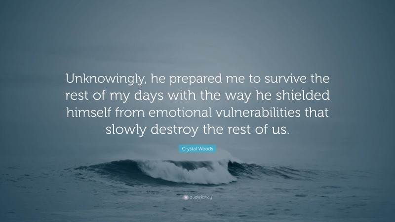 Crystal Woods Quote: “Unknowingly, he prepared me to survive the rest of my days with the way he shielded himself from emotional vulnerabilities that slowly destroy the rest of us.”