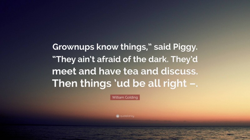 William Golding Quote: “Grownups know things,” said Piggy. “They ain’t afraid of the dark. They’d meet and have tea and discuss. Then things ’ud be all right –.”
