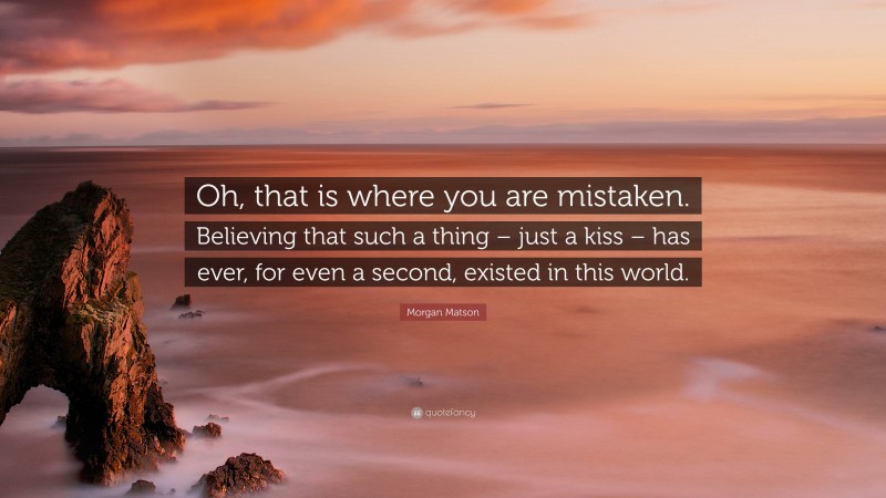 Morgan Matson Quote: “Oh, that is where you are mistaken. Believing that such a thing – just a kiss – has ever, for even a second, existed in this world.”