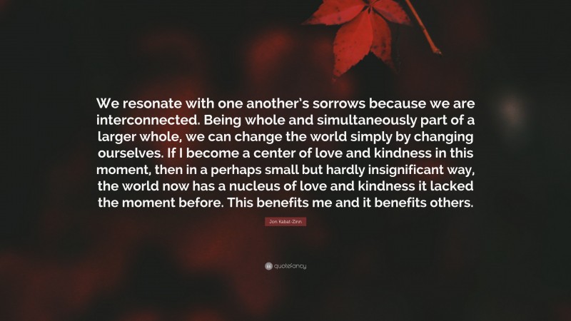 Jon Kabat-Zinn Quote: “We resonate with one another’s sorrows because we are interconnected. Being whole and simultaneously part of a larger whole, we can change the world simply by changing ourselves. If I become a center of love and kindness in this moment, then in a perhaps small but hardly insignificant way, the world now has a nucleus of love and kindness it lacked the moment before. This benefits me and it benefits others.”