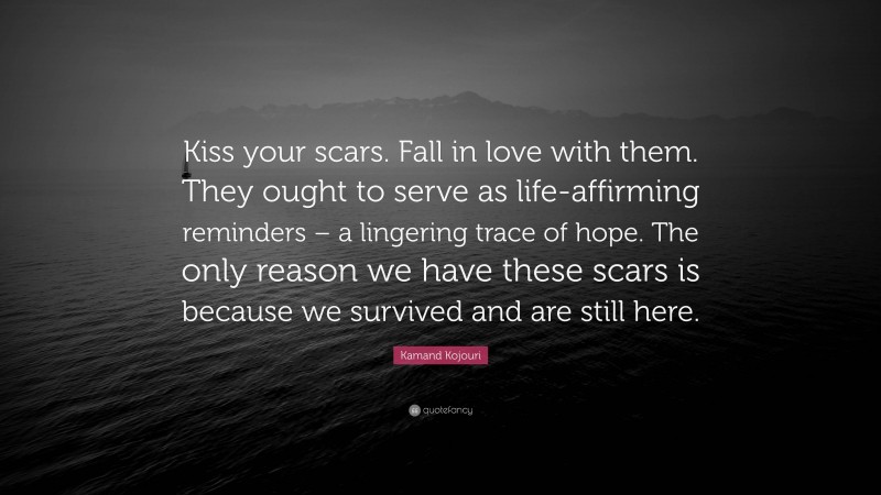 Kamand Kojouri Quote: “Kiss your scars. Fall in love with them. They ought to serve as life-affirming reminders – a lingering trace of hope. The only reason we have these scars is because we survived and are still here.”