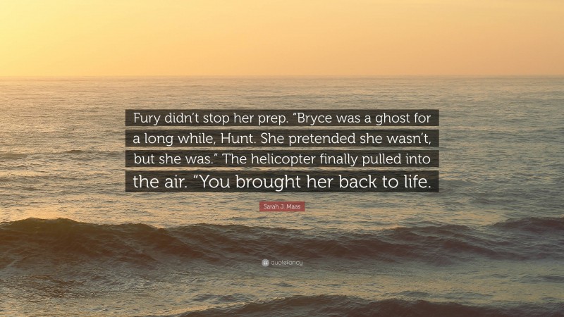 Sarah J. Maas Quote: “Fury didn’t stop her prep. “Bryce was a ghost for a long while, Hunt. She pretended she wasn’t, but she was.” The helicopter finally pulled into the air. “You brought her back to life.”