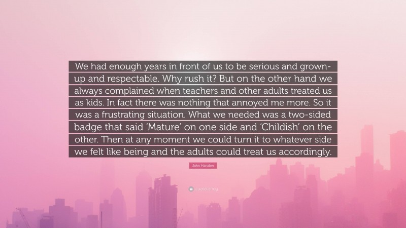 John Marsden Quote: “We had enough years in front of us to be serious and grown-up and respectable. Why rush it? But on the other hand we always complained when teachers and other adults treated us as kids. In fact there was nothing that annoyed me more. So it was a frustrating situation. What we needed was a two-sided badge that said ‘Mature’ on one side and ‘Childish’ on the other. Then at any moment we could turn it to whatever side we felt like being and the adults could treat us accordingly.”