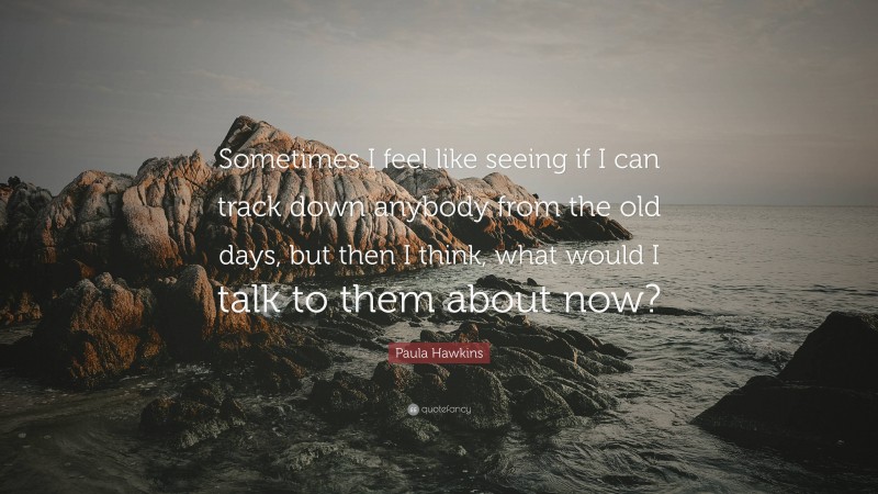 Paula Hawkins Quote: “Sometimes I feel like seeing if I can track down anybody from the old days, but then I think, what would I talk to them about now?”