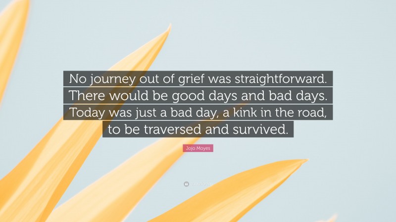 Jojo Moyes Quote: “No journey out of grief was straightforward. There would be good days and bad days. Today was just a bad day, a kink in the road, to be traversed and survived.”