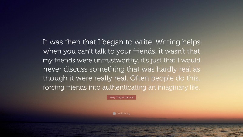 Hilary Thayer Hamann Quote: “It was then that I began to write. Writing helps when you can’t talk to your friends; it wasn’t that my friends were untrustworthy, it’s just that I would never discuss something that was hardly real as though it were really real. Often people do this, forcing friends into authenticating an imaginary life.”