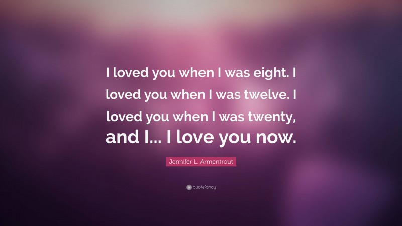 Jennifer L. Armentrout Quote: “I loved you when I was eight. I loved you when I was twelve. I loved you when I was twenty, and I... I love you now.”