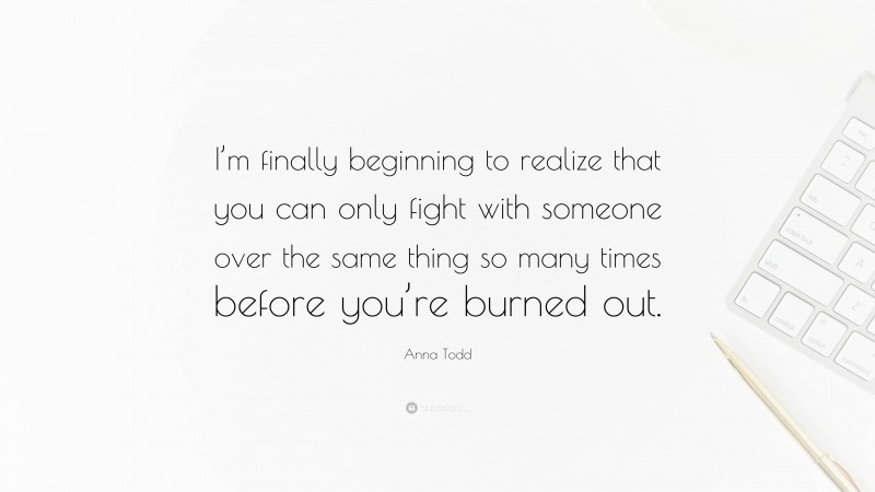 Anna Todd Quote: “I’m finally beginning to realize that you can only fight with someone over the same thing so many times before you’re burned out.”