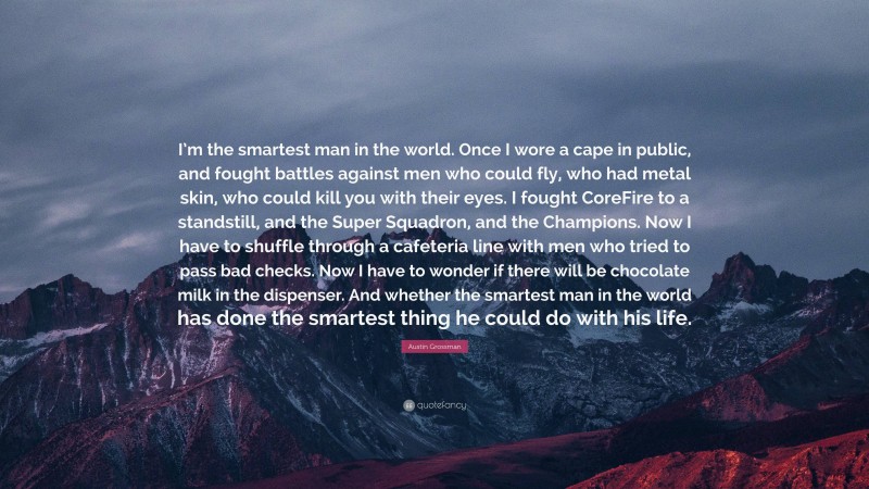 Austin Grossman Quote: “I’m the smartest man in the world. Once I wore a cape in public, and fought battles against men who could fly, who had metal skin, who could kill you with their eyes. I fought CoreFire to a standstill, and the Super Squadron, and the Champions. Now I have to shuffle through a cafeteria line with men who tried to pass bad checks. Now I have to wonder if there will be chocolate milk in the dispenser. And whether the smartest man in the world has done the smartest thing he could do with his life.”