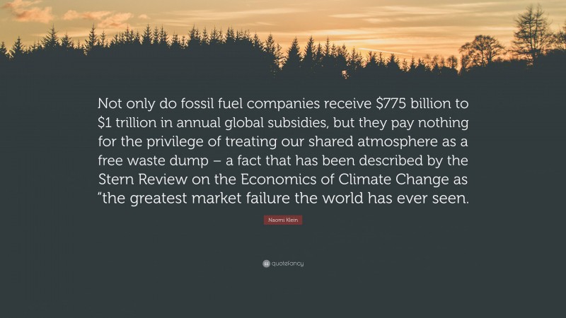 Naomi Klein Quote: “Not only do fossil fuel companies receive $775 billion to $1 trillion in annual global subsidies, but they pay nothing for the privilege of treating our shared atmosphere as a free waste dump – a fact that has been described by the Stern Review on the Economics of Climate Change as “the greatest market failure the world has ever seen.”