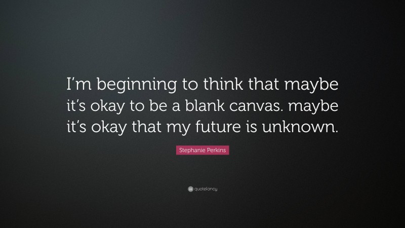 Stephanie Perkins Quote: “I’m beginning to think that maybe it’s okay to be a blank canvas. maybe it’s okay that my future is unknown.”