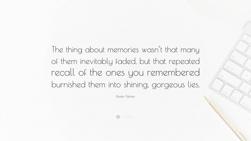 Dexter Palmer Quote: “The thing about memories wasn’t that many of them inevitably faded, but that repeated recall of the ones you remembered burnished them into shining, gorgeous lies.”