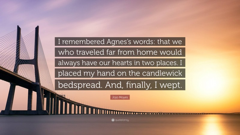Jojo Moyes Quote: “I remembered Agnes’s words: that we who traveled far from home would always have our hearts in two places. I placed my hand on the candlewick bedspread. And, finally, I wept.”
