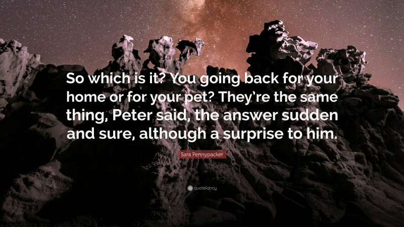 Sara Pennypacker Quote: “So which is it? You going back for your home or for your pet? They’re the same thing, Peter said, the answer sudden and sure, although a surprise to him.”