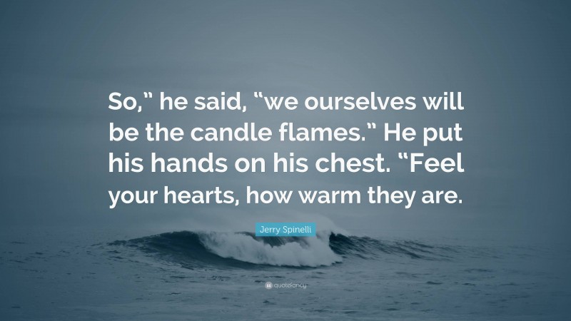 Jerry Spinelli Quote: “So,” he said, “we ourselves will be the candle flames.” He put his hands on his chest. “Feel your hearts, how warm they are.”