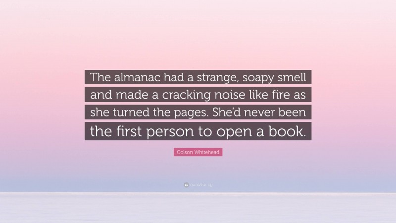 Colson Whitehead Quote: “The almanac had a strange, soapy smell and made a cracking noise like fire as she turned the pages. She’d never been the first person to open a book.”