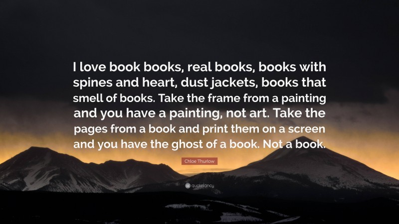 Chloe Thurlow Quote: “I love book books, real books, books with spines and heart, dust jackets, books that smell of books. Take the frame from a painting and you have a painting, not art. Take the pages from a book and print them on a screen and you have the ghost of a book. Not a book.”
