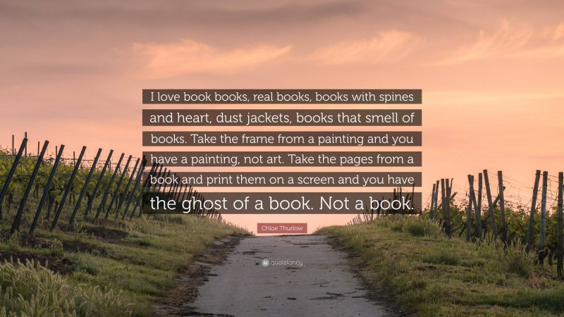 Chloe Thurlow Quote: “I love book books, real books, books with spines and heart, dust jackets, books that smell of books. Take the frame from a painting and you have a painting, not art. Take the pages from a book and print them on a screen and you have the ghost of a book. Not a book.”