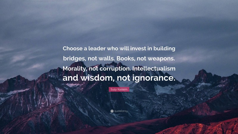 Suzy Kassem Quote: “Choose a leader who will invest in building bridges, not walls. Books, not weapons. Morality, not corruption. Intellectualism and wisdom, not ignorance.”