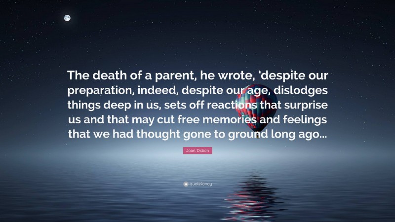 Joan Didion Quote: “The death of a parent, he wrote, ’despite our preparation, indeed, despite our age, dislodges things deep in us, sets off reactions that surprise us and that may cut free memories and feelings that we had thought gone to ground long ago...”