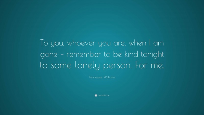 Tennessee Williams Quote: “To you, whoever you are, when I am gone – remember to be kind tonight to some lonely person. For me.”