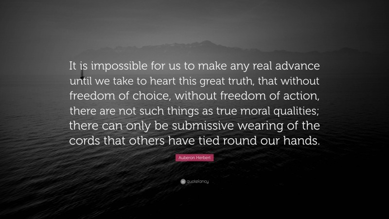 Auberon Herbert Quote: “It is impossible for us to make any real advance until we take to heart this great truth, that without freedom of choice, without freedom of action, there are not such things as true moral qualities; there can only be submissive wearing of the cords that others have tied round our hands.”