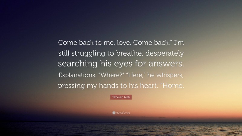 Tahereh Mafi Quote: “Come back to me, love. Come back.” I’m still struggling to breathe, desperately searching his eyes for answers. Explanations. “Where?” “Here,” he whispers, pressing my hands to his heart. “Home.”