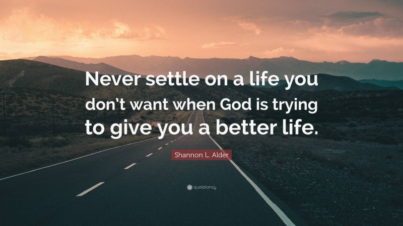 Shannon L. Alder Quote: “Never settle on a life you don’t want when God is trying to give you a better life.”
