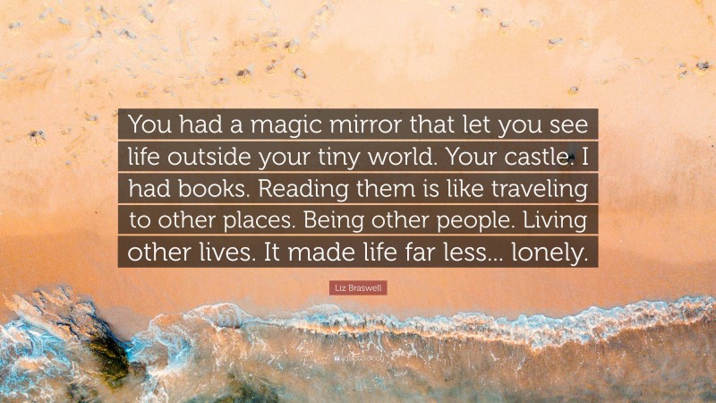 Liz Braswell Quote: “You had a magic mirror that let you see life outside your tiny world. Your castle. I had books. Reading them is like traveling to other places. Being other people. Living other lives. It made life far less... lonely.”