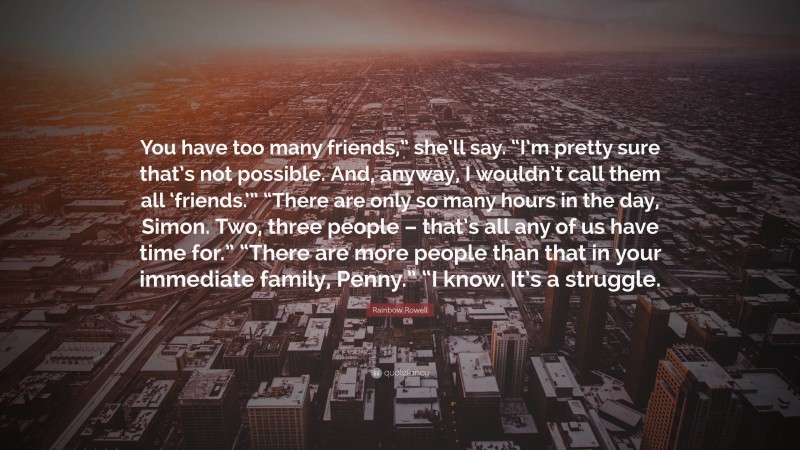 Rainbow Rowell Quote: “You have too many friends,” she’ll say. “I’m pretty sure that’s not possible. And, anyway, I wouldn’t call them all ‘friends.’” “There are only so many hours in the day, Simon. Two, three people – that’s all any of us have time for.” “There are more people than that in your immediate family, Penny.” “I know. It’s a struggle.”