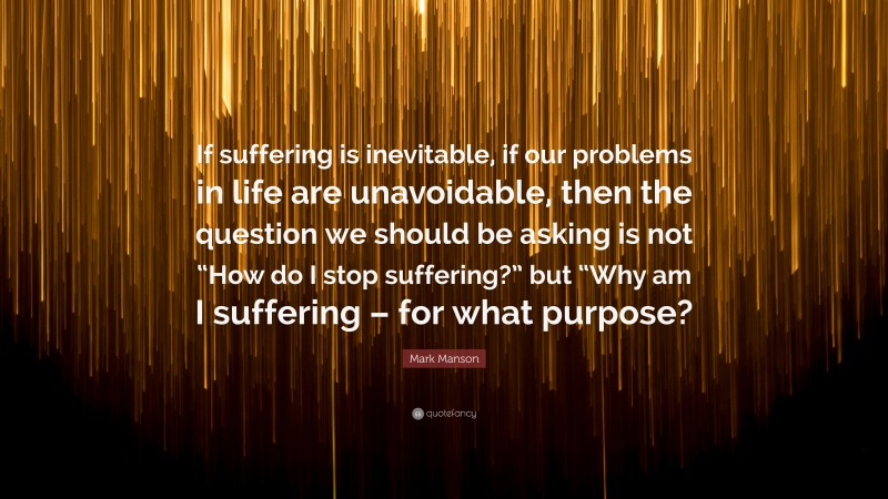 Mark Manson Quote: “If suffering is inevitable, if our problems in life are unavoidable, then the question we should be asking is not “How do I stop suffering?” but “Why am I suffering – for what purpose?”