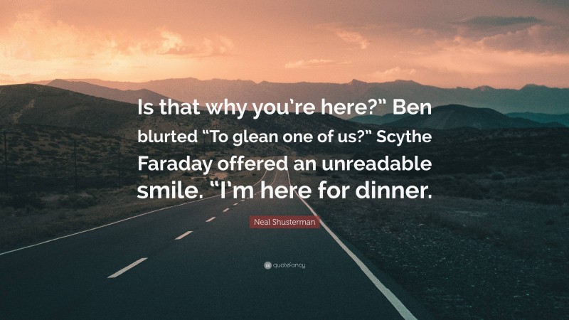 Neal Shusterman Quote: “Is that why you’re here?” Ben blurted “To glean one of us?” Scythe Faraday offered an unreadable smile. “I’m here for dinner.”