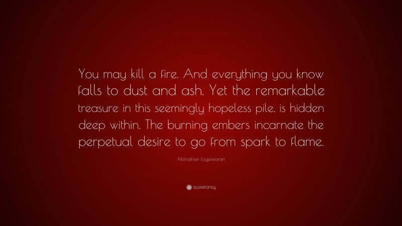 Akilnathan Logeswaran Quote: “You may kill a fire. And everything you know falls to dust and ash. Yet the remarkable treasure in this seemingly hopeless pile, is hidden deep within. The burning embers incarnate the perpetual desire to go from spark to flame.”