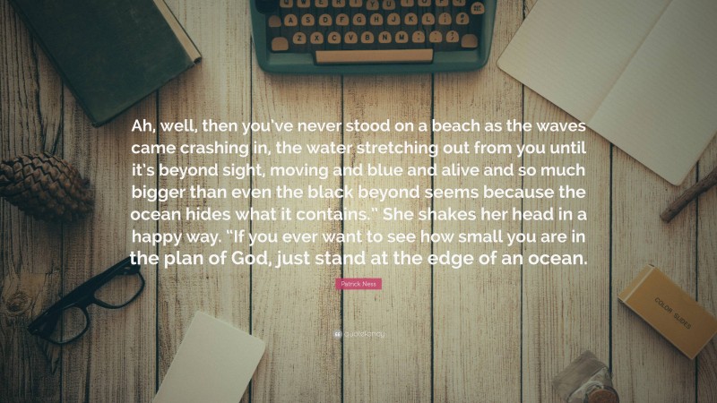 Patrick Ness Quote: “Ah, well, then you’ve never stood on a beach as the waves came crashing in, the water stretching out from you until it’s beyond sight, moving and blue and alive and so much bigger than even the black beyond seems because the ocean hides what it contains.” She shakes her head in a happy way. “If you ever want to see how small you are in the plan of God, just stand at the edge of an ocean.”