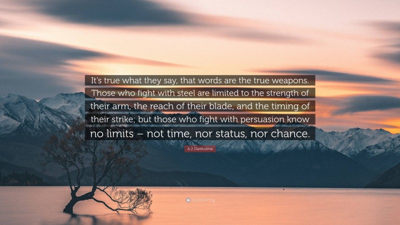 A.J. Darkholme Quote: “It’s true what they say, that words are the true weapons. Those who fight with steel are limited to the strength of their arm, the reach of their blade, and the timing of their strike; but those who fight with persuasion know no limits – not time, nor status, nor chance.”