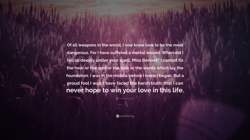 Seth Grahame-Smith Quote: “Of all weapons in the world, I now know love to be the most dangerous. For I have suffered a mortal wound. When did I fall so deeply under your spell, Miss Bennet? I cannot fix the hour or the spot or the look or the words which lay the foundation. I was in the middle before I knew I began. But a proud fool I was. I have faced the harsh truth: that I can never hope to win your love in this life.”