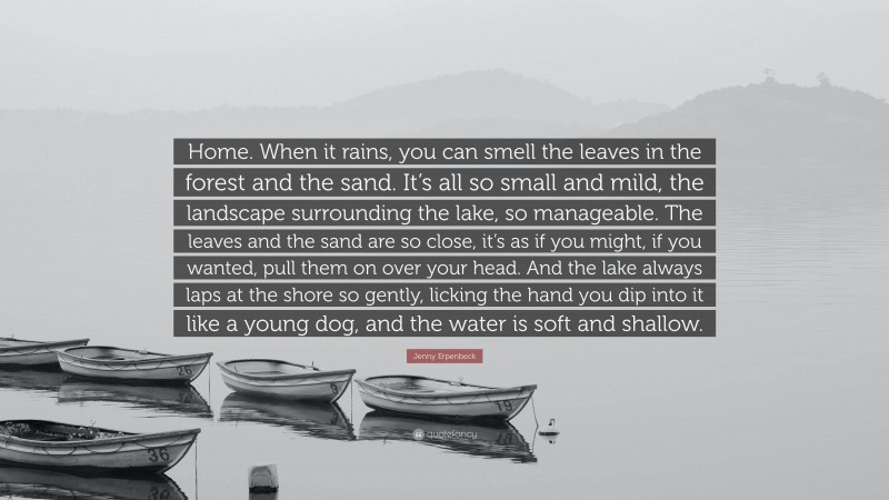 Jenny Erpenbeck Quote: “Home. When it rains, you can smell the leaves in the forest and the sand. It’s all so small and mild, the landscape surrounding the lake, so manageable. The leaves and the sand are so close, it’s as if you might, if you wanted, pull them on over your head. And the lake always laps at the shore so gently, licking the hand you dip into it like a young dog, and the water is soft and shallow.”