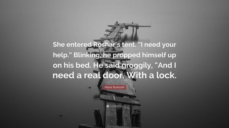 Marie Rutkoski Quote: “She entered Roshar’s tent. “I need your help.” Blinking, he propped himself up on his bed. He said groggily, “And I need a real door. With a lock.”