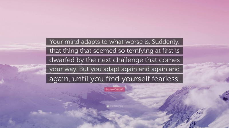 Louise Gornall Quote: “Your mind adapts to what worse is. Suddenly, that thing that seemed so terrifying at first is dwarfed by the next challenge that comes your way. But you adapt again and again and again, until you find yourself fearless.”