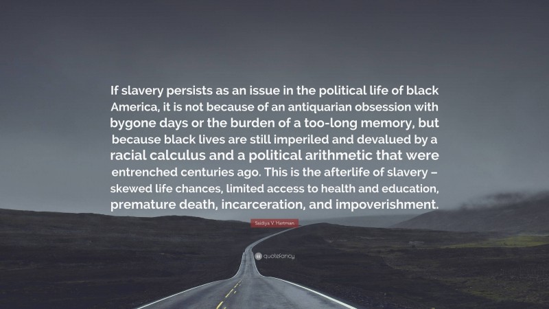 Saidiya V. Hartman Quote: “If slavery persists as an issue in the political life of black America, it is not because of an antiquarian obsession with bygone days or the burden of a too-long memory, but because black lives are still imperiled and devalued by a racial calculus and a political arithmetic that were entrenched centuries ago. This is the afterlife of slavery – skewed life chances, limited access to health and education, premature death, incarceration, and impoverishment.”