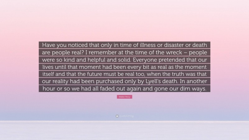 Walker Percy Quote: “Have you noticed that only in time of illness or disaster or death are people real? I remember at the time of the wreck – people were so kind and helpful and solid. Everyone pretended that our lives until that moment had been every bit as real as the moment itself and that the future must be real too, when the truth was that our reality had been purchased only by Lyell’s death. In another hour or so we had all faded out again and gone our dim ways.”