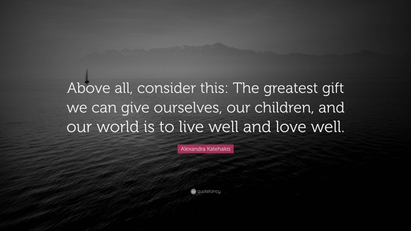 Alexandra Katehakis Quote: “Above all, consider this: The greatest gift we can give ourselves, our children, and our world is to live well and love well.”