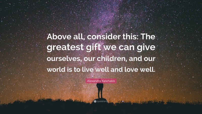 Alexandra Katehakis Quote: “Above all, consider this: The greatest gift we can give ourselves, our children, and our world is to live well and love well.”