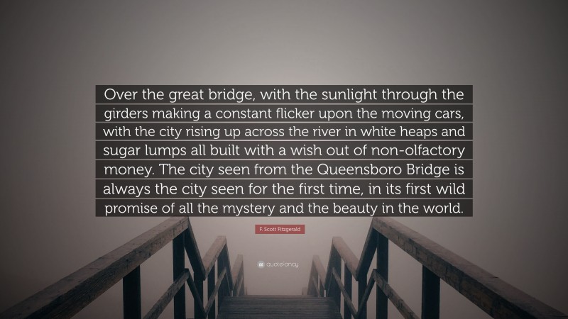 F. Scott Fitzgerald Quote: “Over the great bridge, with the sunlight through the girders making a constant flicker upon the moving cars, with the city rising up across the river in white heaps and sugar lumps all built with a wish out of non-olfactory money. The city seen from the Queensboro Bridge is always the city seen for the first time, in its first wild promise of all the mystery and the beauty in the world.”