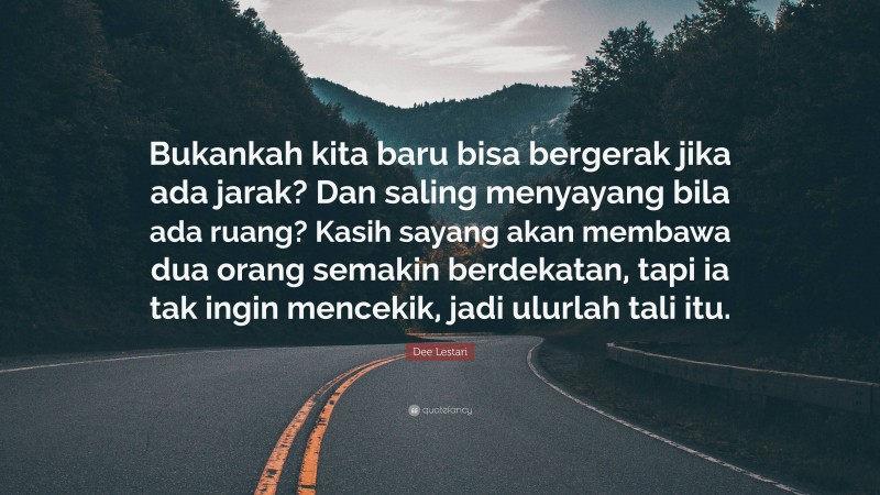 Dee Lestari Quote: “Bukankah kita baru bisa bergerak jika ada jarak? Dan saling menyayang bila ada ruang? Kasih sayang akan membawa dua orang semakin berdekatan, tapi ia tak ingin mencekik, jadi ulurlah tali itu.”