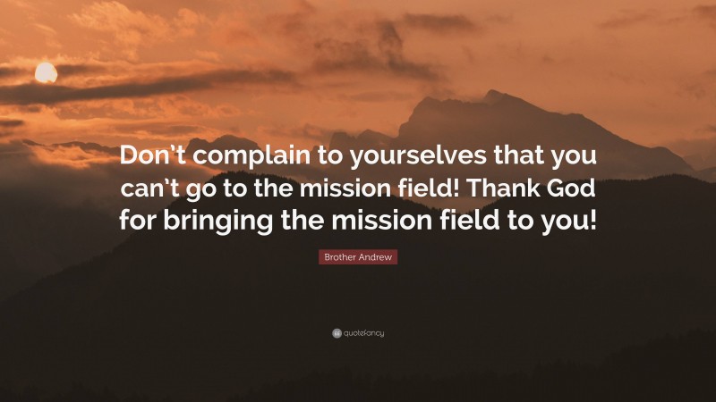 Brother Andrew Quote: “Don’t complain to yourselves that you can’t go to the mission field! Thank God for bringing the mission field to you!”
