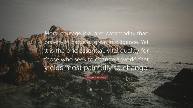 Robert F. Kennedy Quote: “Moral courage is a rarer commodity than bravery in battle or great intelligence. Yet it is the one essential, vital quality for those who seek to change a world that yields most painfully to change.”