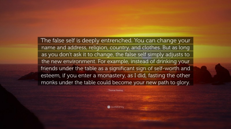 Thomas Keating Quote: “The false self is deeply entrenched. You can change your name and address, religion, country, and clothes. But as long as you don’t ask it to change, the false self simply adjusts to the new environment. For example, instead of drinking your friends under the table as a significant sign of self-worth and esteem, if you enter a monastery, as I did, fasting the other monks under the table could become your new path to glory.”