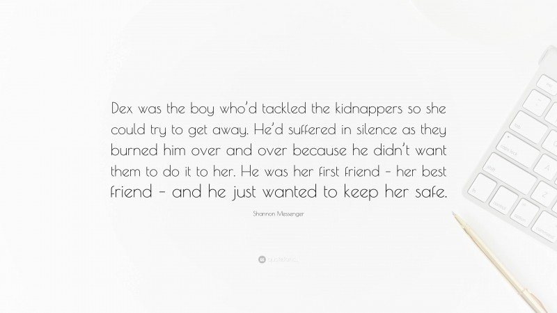 Shannon Messenger Quote: “Dex was the boy who’d tackled the kidnappers so she could try to get away. He’d suffered in silence as they burned him over and over because he didn’t want them to do it to her. He was her first friend – her best friend – and he just wanted to keep her safe.”