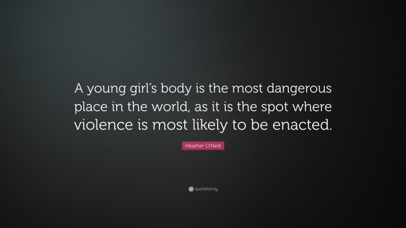 Heather O'Neill Quote: “A young girl’s body is the most dangerous place in the world, as it is the spot where violence is most likely to be enacted.”